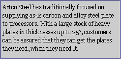 Text Box: Artco Steel has traditionally focused on supplying as-is carbon and alloy steel plate to processors. With a large stock of heavy plates in thicknesses up to 25�, customers can be assured that they can get the plates they need, when they need it.